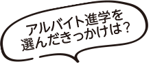 アルバイト進学を選んだきっかけは？