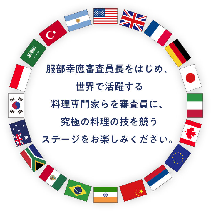 服部幸應審査員長をはじめ、世界で活躍する料理専門家らを審査員に、究極の料理の技を競うステージをお楽しみください。