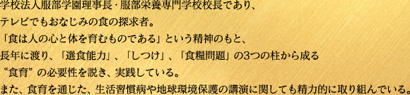学校法人服部学園理事長・服部栄養専門学校校長であり、テレビでもおなじみの食の探求者。「食は人の心と体を育むものである」という精神のもと、長年に渡り、「選食能力」、「しつけ」、「食糧問題」の3つの柱から成る“食育”の必要性を説き、実践している。 また、食育を通じた、生活習慣病や地球環境保護の講演に関しても精力的に取り組んでいる。 