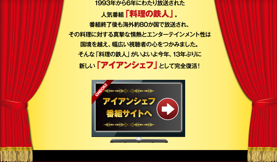 1993年から6年にわたり放送された人気番組「料理の鉄人」。番組終了後も海外約80か国で放送され、その料理に対する真摯な情熱とエンターテインメント性は国境を越え、幅広い視聴者の心をつかみました。そんな「料理の鉄人」がいよいよ今年、13年ぶりに新しい「アイアンシェフ」として完全復活！