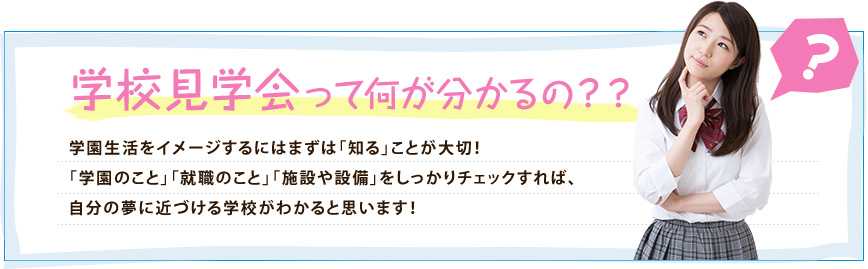 学校見学会って何が分かるの？？学園生活をイメージするにはまずは「知る」ことが大切！「学園のこと」「就職のこと」「施設や設備」をしっかりチェックすれば、自分の夢に近づける学校がわかると思います！