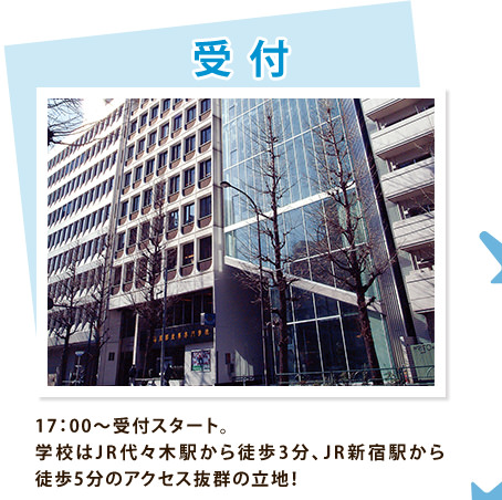 受付　17：00～受付スタート。学校はJR代々木駅から徒歩3分、JR新宿駅から徒歩5分のアクセス抜群の立地！