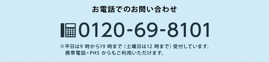 お電話でのお問い合わせ0120-69-8101　※平日9時から19時まで（土曜日は12時）受付しています。携帯電話・PHSからでもご利用いただけます。