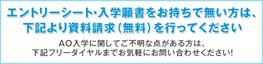 エントリーシート・入学願書をお持ちで無い方は、下記より資料請求（無料）を行ってください。AO入学に関してご不明な点がある方は、下記フリーダイヤルまでお気軽にお問い合わせください！