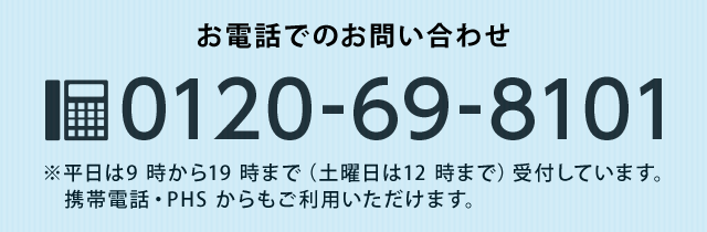 お電話でのお問い合わせ0120-69-8101　※平日9時から19時まで（土曜日は12時）受付しています。携帯電話・PHSからでもご利用いただけます。